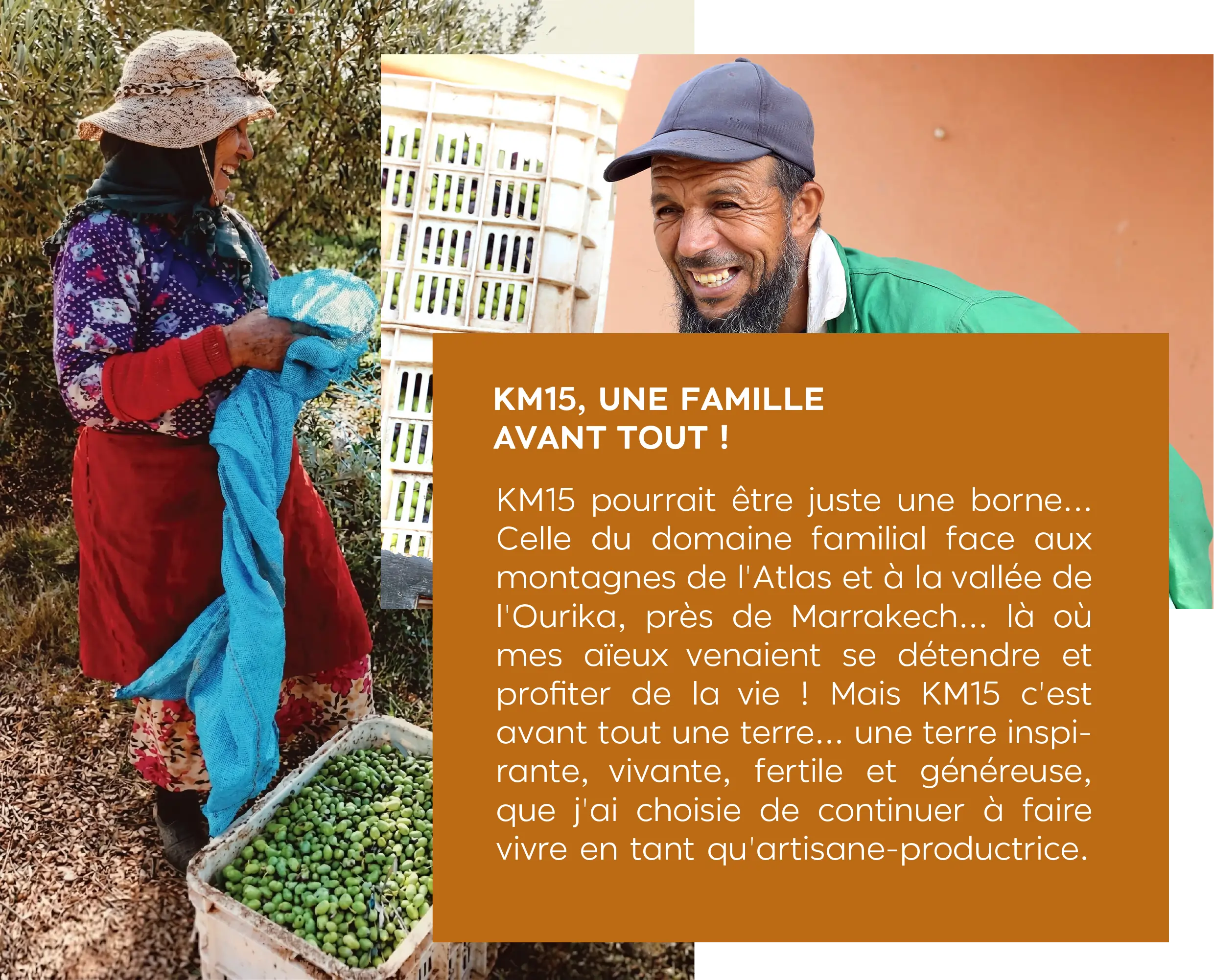 KM15, UNE FAMILLE AVANT TOUT ! KM15 pourrait être juste une borne... Celle du domaine familial face aux montagnes de l'Atlas et à la vallée de l'Ourika, près de Marrakech... là où mes aïeux venaient se détendre et profiter de la vie ! Mais KM15 c'est avant tout une terre... une terre inspirante, vivante, fertile et généreuse, que j'ai choisie de continuer à faire vivre en tant qu'artisane-productrice.